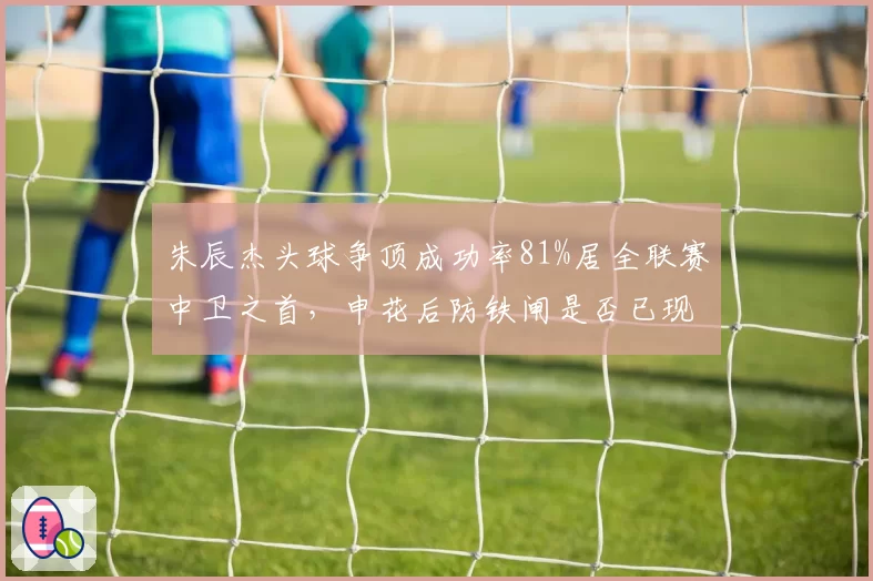 朱辰杰头球争顶成功率81%居全联赛中卫之首，申花后防铁闸是否已现领袖气质？