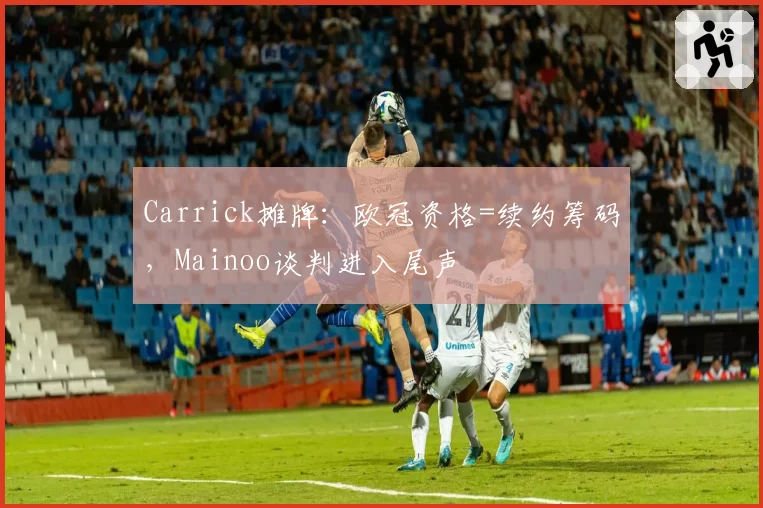 Carrick摊牌:欧冠资格=续约筹码,Mainoo谈判进入尾声