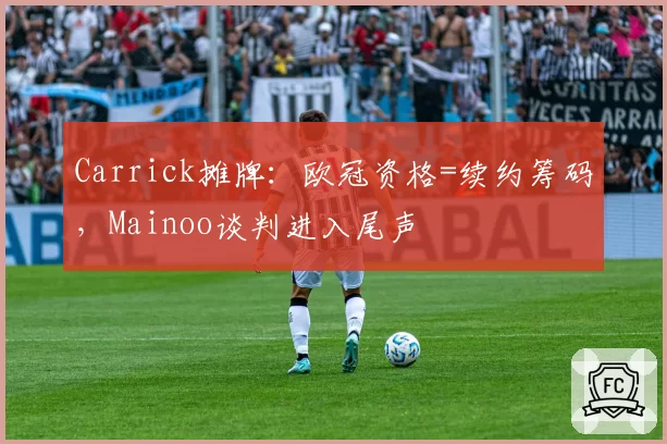 Carrick摊牌:欧冠资格=续约筹码,Mainoo谈判进入尾声