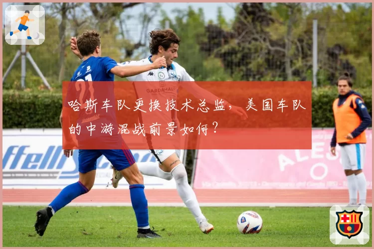 哈斯车队更换技术总监,美国车队的中游混战前景如何?