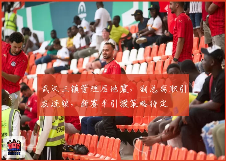 武汉三镇管理层地震，副总离职引发连锁，新赛季引援策略待定