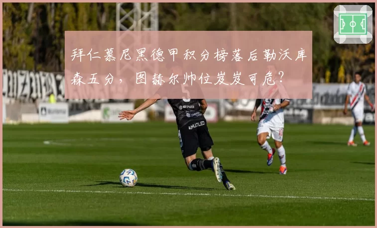 拜仁慕尼黑德甲积分榜落后勒沃库森五分，图赫尔帅位岌岌可危？