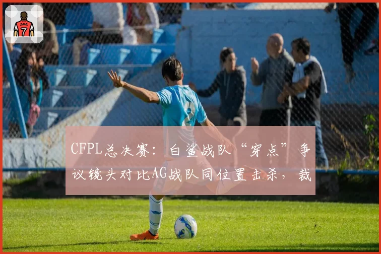 CFPL总决赛：白鲨战队“穿点”争议镜头对比AG战队同位置击杀，裁判解释前后矛盾