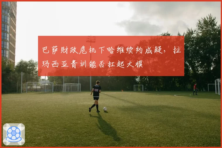 巴萨财政危机下哈维续约成疑,拉玛西亚青训能否扛起大旗