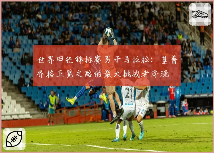 世界田径锦标赛男子马拉松：基普乔格卫冕之路的最大挑战者浮现