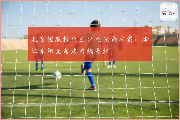 北京控股报价王少杰交易方案,浙江东阳光考虑内线重组
