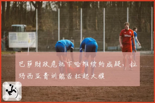 巴萨财政危机下哈维续约成疑,拉玛西亚青训能否扛起大旗