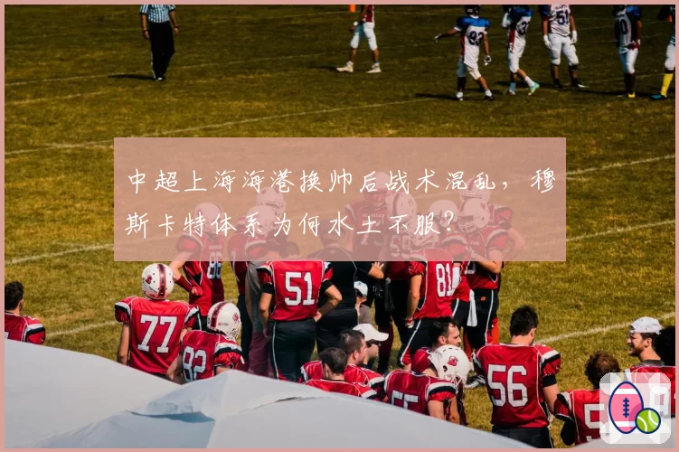 中超上海海港换帅后战术混乱,穆斯卡特体系为何水土不服?