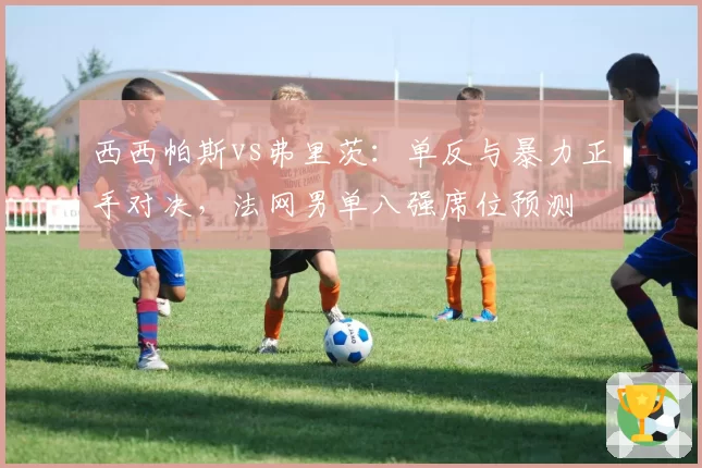 西西帕斯vs弗里茨：单反与暴力正手对决，法网男单八强席位预测
