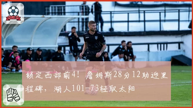 锁定西部前4！詹姆斯28分12助迎里程碑，湖人101-73轻取太阳