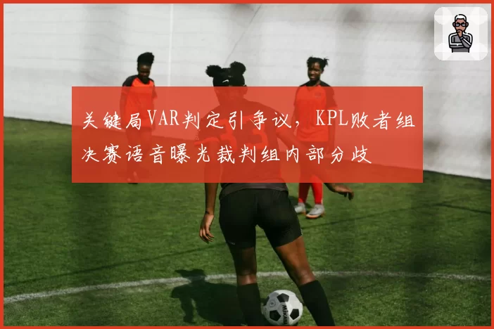 关键局VAR判定引争议，KPL败者组决赛语音曝光裁判组内部分歧