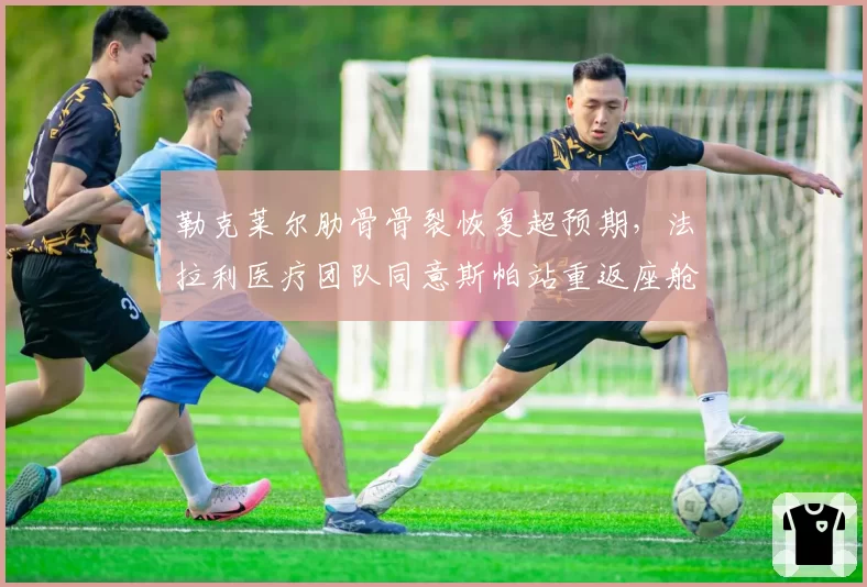 勒克莱尔肋骨骨裂恢复超预期,法拉利医疗团队同意斯帕站重返座舱