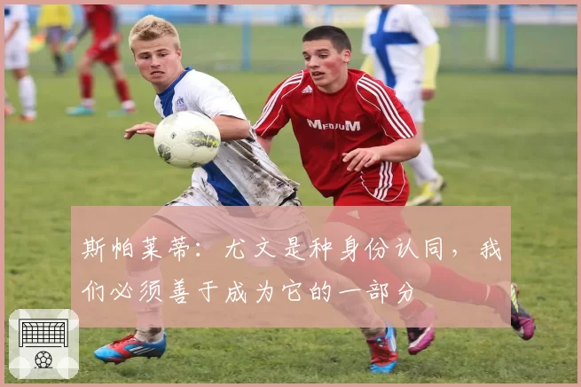 斯帕莱蒂：尤文是种身份认同，我们必须善于成为它的一部分