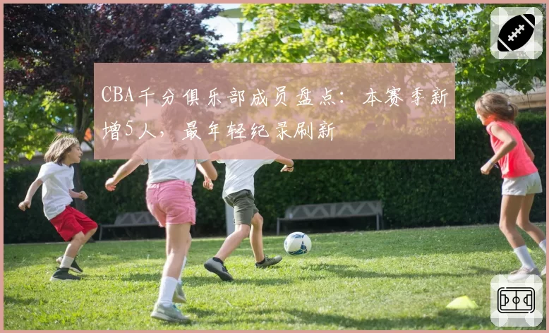 CBA千分俱乐部成员盘点：本赛季新增5人，最年轻纪录刷新