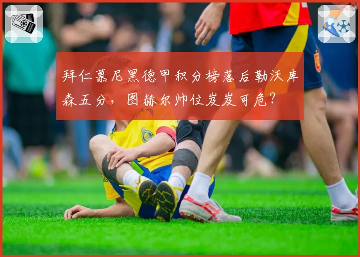 拜仁慕尼黑德甲积分榜落后勒沃库森五分，图赫尔帅位岌岌可危？