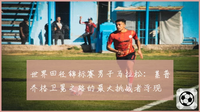 世界田径锦标赛男子马拉松：基普乔格卫冕之路的最大挑战者浮现