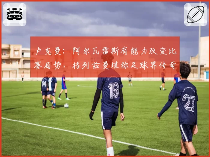 卢克曼：阿尔瓦雷斯有能力改变比赛局势，格列兹曼堪称足球界传奇