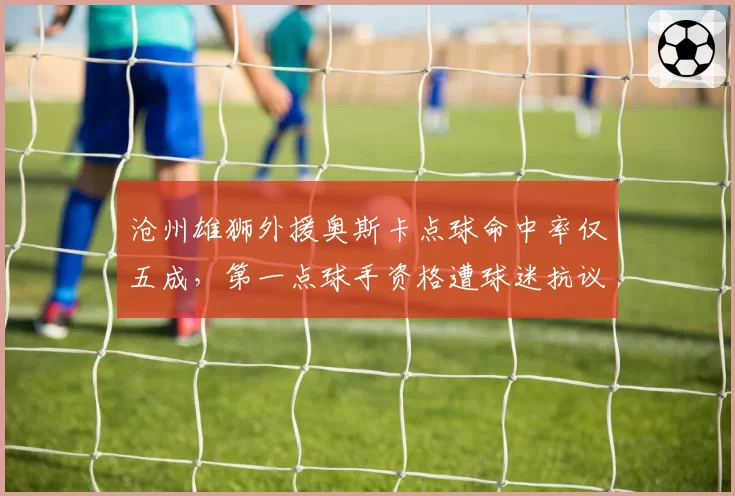 沧州雄狮外援奥斯卡点球命中率仅五成,第一点球手资格遭球迷抗议