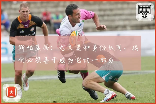 斯帕莱蒂：尤文是种身份认同，我们必须善于成为它的一部分