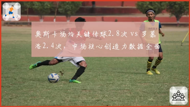奥斯卡场均关键传球2.8次 vs 罗慕洛2.4次，中场核心创造力数据全面对比