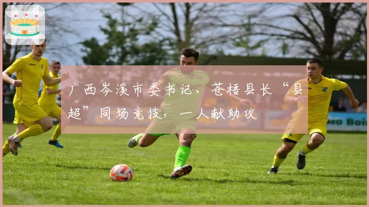 广西岑溪市委书记、苍梧县长“县超”同场竞技，一人献助攻