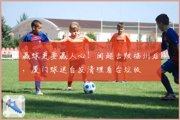 赢球更要赢人心！闽超击败福州后，厦门球迷自发清理看台垃圾