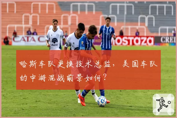 哈斯车队更换技术总监，美国车队的中游混战前景如何？