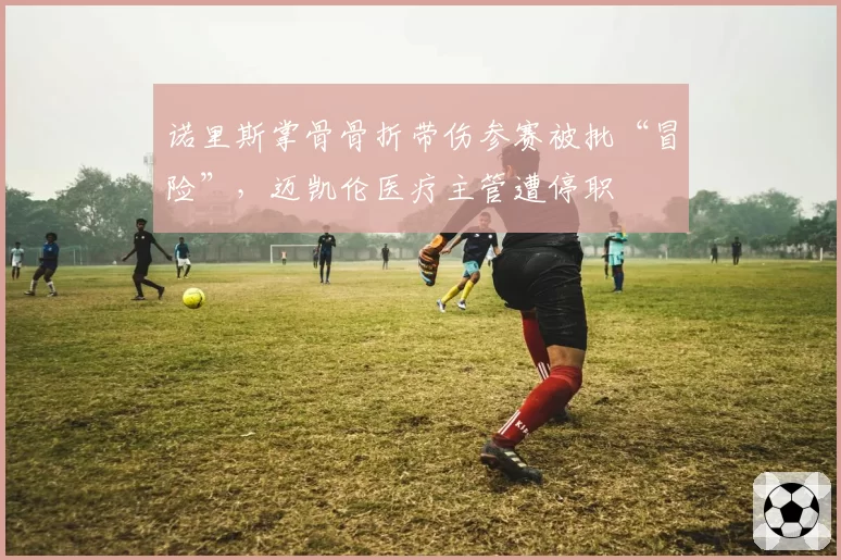 诺里斯掌骨骨折带伤参赛被批“冒险”，迈凯伦医疗主管遭停职