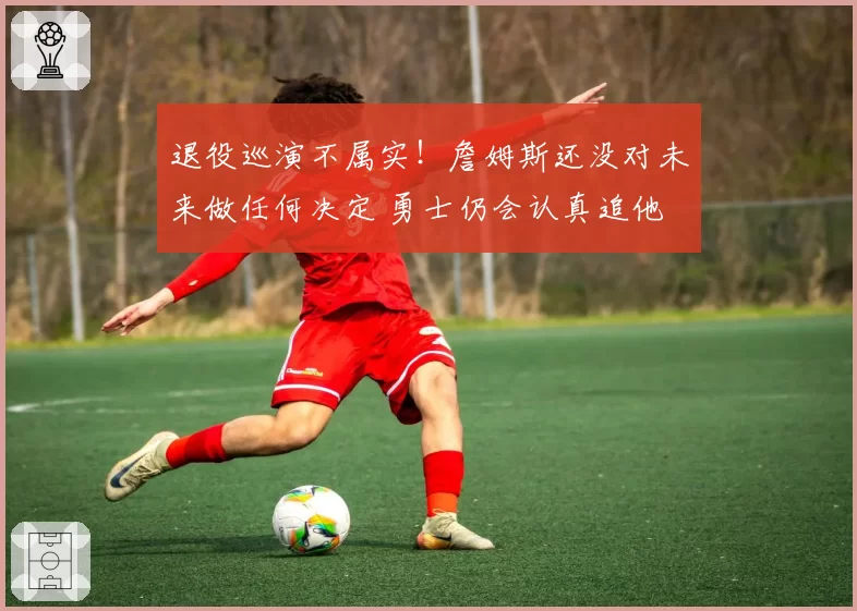 退役巡演不属实！詹姆斯还没对未来做任何决定 勇士仍会认真追他