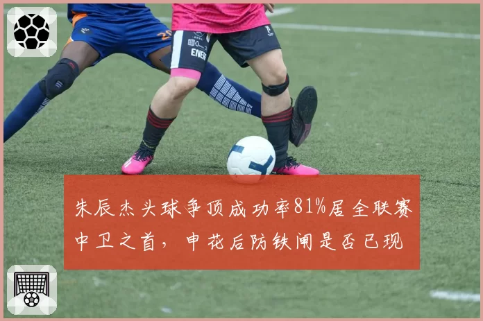 朱辰杰头球争顶成功率81%居全联赛中卫之首,申花后防铁闸是否已现领袖气质?
